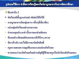 ต้ องคานึง :
- นักเรียนมีพนฐานถ่ ายทา ตัดต่ อวีดิโอได้
               ื้
- อาจบูรณาการกับกลุ่มสาระฯอืนๆที่เกียวข้ อง
                                ่      ่
- แบ่ งกลุ่มนักเรียนอย่ างเหมาะสม
- กาหนดจุดประสงค์ เนือหาขอบข่ ายชั ดเจน
                          ้
- มีแบบประเมินผลชัดเจนและแจ้ งให้ นร.ทราบ
- มีการอ้างอิง และไม่ มีการละเมิดลิขสิ ทธิ์
- ครู ตรวจสอบความถูกต้ องเหมาะสมก่ อนอัพโหลด
- ควรตกลงว่ าจะอัพโหลดโดยผ่ านบัญชี ผ้ ูใช้ ของครู หรือนักเรียนอัพโหลดเอง
                                                            www.themegallery.com
 