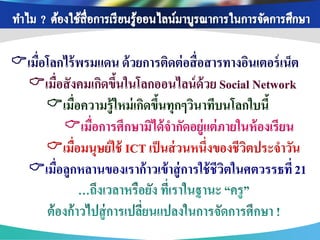 เมื่อโลกไร้ พรมแดน ด้ วยการติดต่ อสื่อสารทางอินเตอร์ เน็ต
 เมื่อสังคมเกิดขึนในโลกออนไลน์ ด้วย Social Network
                    ้
      เมื่อความรู้ใหม่ เกิดขึนทุกๆวินาทีบนโลกใบนี้
                              ้
         เมื่อการศึกษามิได้ จากัดอยู่แต่ ภายในห้ องเรียน
      เมื่อมนุษย์ใช้ ICT เป็ นส่ วนหนึ่งของชีวตประจาวัน
                                               ิ
 เมื่อลูกหลานของเราก้ าวเข้ าสู่ การใช้ ชีวตในศตวรรธที่ 21
                                            ิ
 