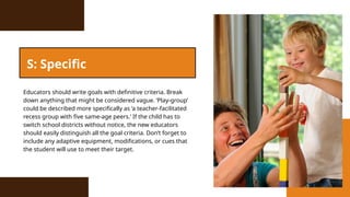 Educators should write goals with definitive criteria. Break
down anything that might be considered vague. ‘Play-group’
could be described more specifically as ‘a teacher-facilitated
recess group with five same-age peers.’ If the child has to
switch school districts without notice, the new educators
should easily distinguish all the goal criteria. Don’t forget to
include any adaptive equipment, modifications, or cues that
the student will use to meet their target.
S: Specific
 