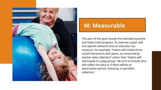 This part of the goal reveals the intended outcome
and helps track progress. To improve a goal, add
one specific behavior that an educator can
measure. For example, “Hakim will initiate three
social interactions with peers, as measured by
teacher data collection” rather than “Hakim will
participate in a play-group.” Be sure to include who
will collect the data or if there will be an
observation period, retesting, or portfolio
collection.
M: Measurable
 