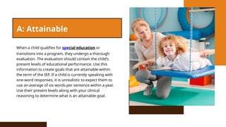 A: Attainable
When a child qualifies for special education or
transitions into a program, they undergo a thorough
evaluation. The evaluation should contain the child’s
present levels of educational performance. Use this
information to create goals that are attainable within
the term of the IEP. If a child is currently speaking with
one-word responses, it is unrealistic to expect them to
use an average of six words per sentence within a year.
Use their present levels along with your clinical
reasoning to determine what is an attainable goal.
 