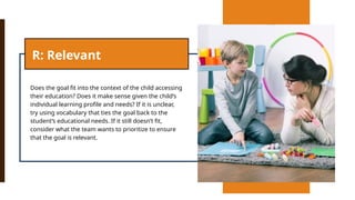 Does the goal fit into the context of the child accessing
their education? Does it make sense given the child’s
individual learning profile and needs? If it is unclear,
try using vocabulary that ties the goal back to the
student’s educational needs. If it still doesn’t fit,
consider what the team wants to prioritize to ensure
that the goal is relevant.
R: Relevant
 