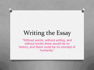 Writing the Essay
“Without words, without writing, and
without books there would be no
history, and there could be no concept of
humanity.”
 