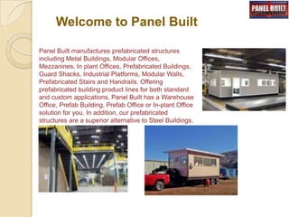 Welcome to Panel Built
Panel Built manufactures prefabricated structures
including Metal Buildings, Modular Offices,
Mezzanines, In plant Offices, Prefabricated Buildings,
Guard Shacks, Industrial Platforms, Modular Walls,
Prefabricated Stairs and Handrails. Offering
prefabricated building product lines for both standard
and custom applications, Panel Built has a Warehouse
Office, Prefab Building, Prefab Office or In-plant Office
solution for you. In addition, our prefabricated
structures are a superior alternative to Steel Buildings.
 