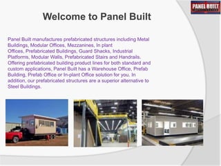 Welcome to Panel Built
Panel Built manufactures prefabricated structures including Metal
Buildings, Modular Offices, Mezzanines, In plant
Offices, Prefabricated Buildings, Guard Shacks, Industrial
Platforms, Modular Walls, Prefabricated Stairs and Handrails.
Offering prefabricated building product lines for both standard and
custom applications, Panel Built has a Warehouse Office, Prefab
Building, Prefab Office or In-plant Office solution for you. In
addition, our prefabricated structures are a superior alternative to
Steel Buildings.

 