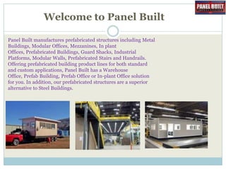 Welcome to Panel Built
Panel Built manufactures prefabricated structures including Metal
Buildings, Modular Offices, Mezzanines, In plant
Offices, Prefabricated Buildings, Guard Shacks, Industrial
Platforms, Modular Walls, Prefabricated Stairs and Handrails.
Offering prefabricated building product lines for both standard
and custom applications, Panel Built has a Warehouse
Office, Prefab Building, Prefab Office or In-plant Office solution
for you. In addition, our prefabricated structures are a superior
alternative to Steel Buildings.

 