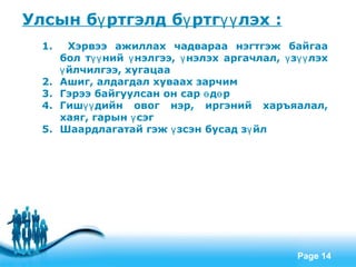 Улсын бү ртгэлд бү ртгүү лэх :
  1.     Хэрвээ ажиллах чадвараа нэгтгэж байгаа
       бол түү ний ү нэлгээ, ү нэлэх аргачлал, ү зүү лэх
       ү йлчилгээ, хугацаа
  2.   Ашиг, алдагдал хуваах зарчим
  3.   Гэрээ байгуулсан он сар ө дө р
  4.   Гишүү дийн овог нэр, иргэний харъяалал,
       хаяг, гарын ү сэг
  5.   Шаардлагатай гэж ү зсэн бусад зү йл




                    Free Powerpoint Templates
                                                  Page 14
 