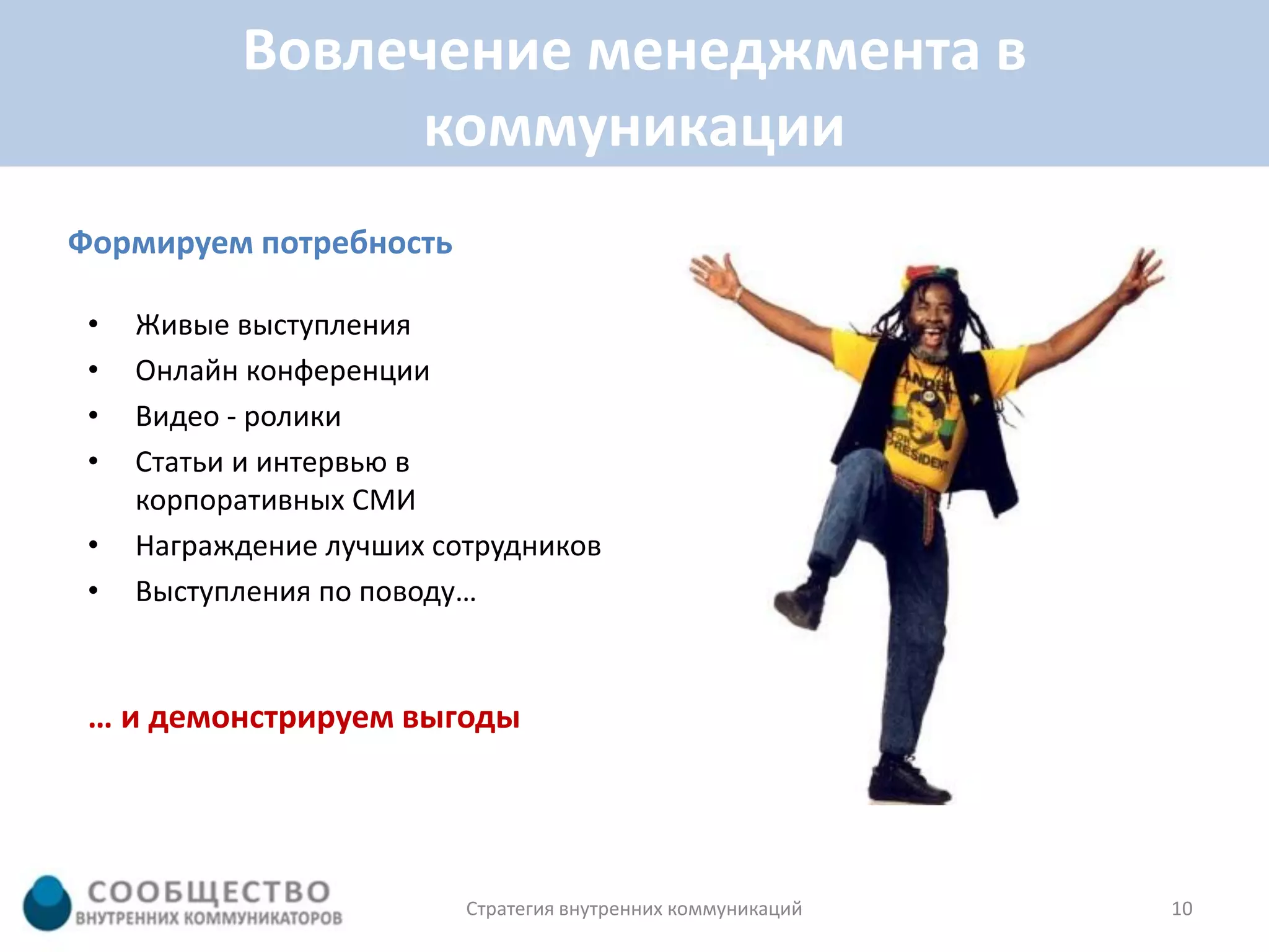 Вовлечение менеджмента в
                коммуникации
Формируем потребность

 •   Живые выступления
 •   Онлайн конференции
 •   Видео - ролики
 •   Статьи и интервью в
     корпоративных СМИ
 •   Награждение лучших сотрудников
 •   Выступления по поводу…


 … и демонстрируем выгоды




                          Стратегия внутренних коммуникаций   10
 