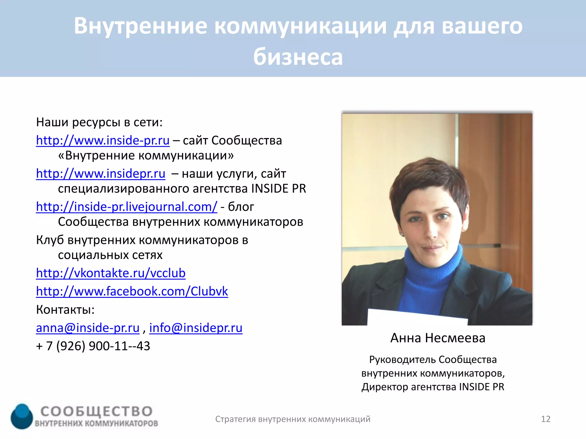 Внутренние коммуникации для вашего
                   бизнеса

Наши ресурсы в сети:
http://www.inside-pr.ru – сайт Сообщества
    «Внутренние коммуникации»
http://www.insidepr.ru – наши услуги, сайт
    специализированного агентства INSIDE PR
http://inside-pr.livejournal.com/ - блог
    Сообщества внутренних коммуникаторов
Клуб внутренних коммуникаторов в
    социальных сетях
http://vkontakte.ru/vcclub
http://www.facebook.com/Clubvk
Контакты:
anna@inside-pr.ru , info@insidepr.ru
                                                                Анна Несмеева
+ 7 (926) 900-11--43
                                                           Руководитель Сообщества
                                                          внутренних коммуникаторов,
                                                          Директор агентства INSIDE PR

                            Стратегия внутренних коммуникаций                            12
 