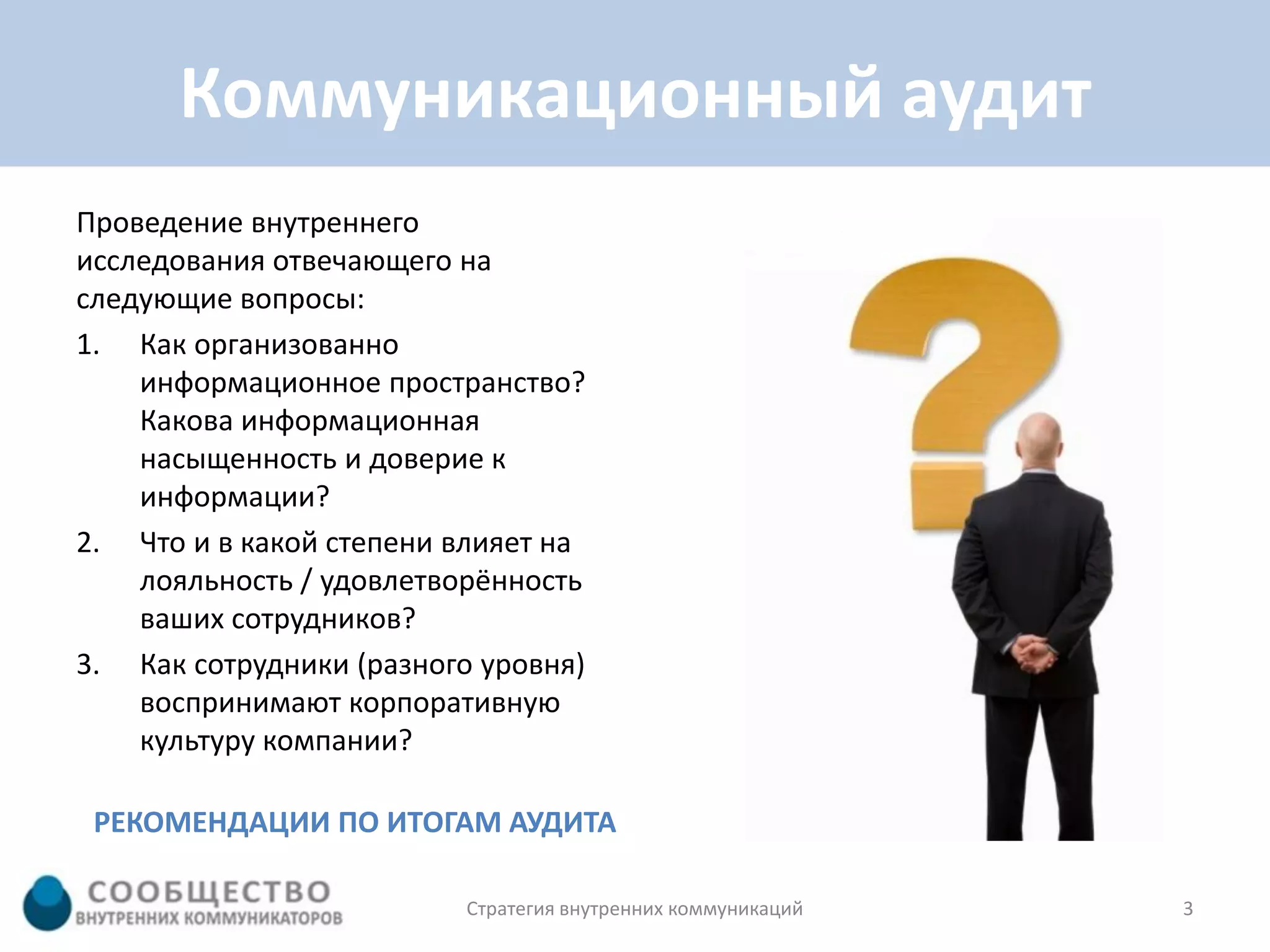 Коммуникационный аудит
Проведение внутреннего
исследования отвечающего на
следующие вопросы:
1. Как организованно
    информационное пространство?
    Какова информационная
    насыщенность и доверие к
    информации?
2. Что и в какой степени влияет на
    лояльность / удовлетворённость
    ваших сотрудников?
3. Как сотрудники (разного уровня)
    воспринимают корпоративную
    культуру компании?

 РЕКОМЕНДАЦИИ ПО ИТОГАМ АУДИТА

                          Стратегия внутренних коммуникаций   3
 
