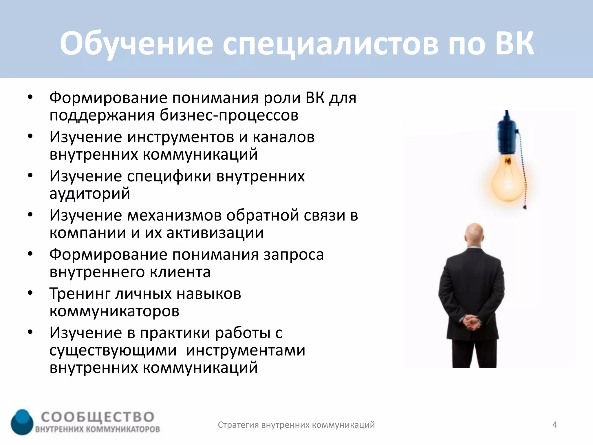 Обучение специалистов по ВК
• Формирование понимания роли ВК для
  поддержания бизнес-процессов
• Изучение инструментов и каналов
  внутренних коммуникаций
• Изучение специфики внутренних
  аудиторий
• Изучение механизмов обратной связи в
  компании и их активизации
• Формирование понимания запроса
  внутреннего клиента
• Тренинг личных навыков
  коммуникаторов
• Изучение в практики работы с
  существующими инструментами
  внутренних коммуникаций


                     Стратегия внутренних коммуникаций   4
 