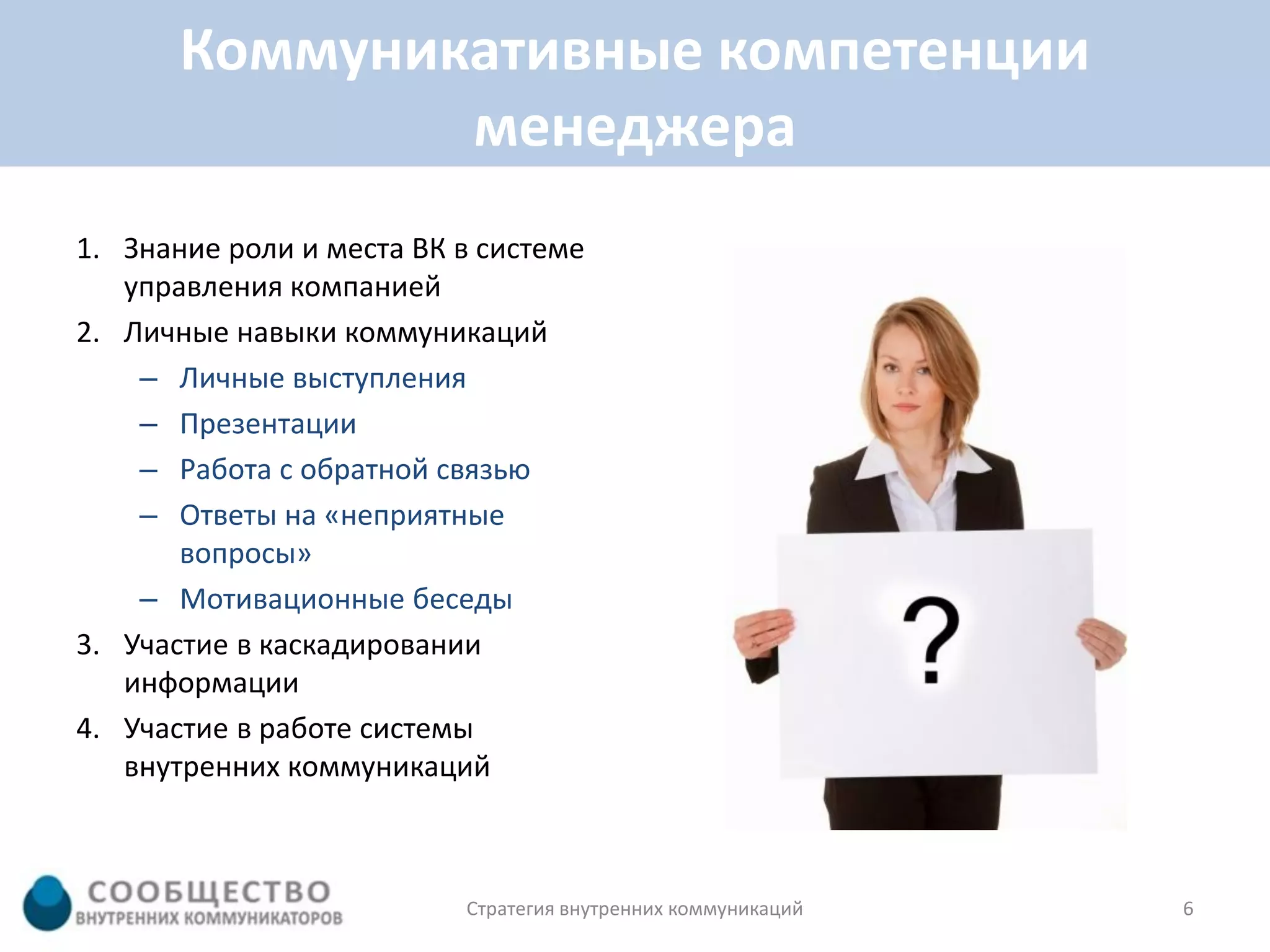 Коммуникативные компетенции
               менеджера
1. Знание роли и места ВК в системе
   управления компанией
2. Личные навыки коммуникаций
    – Личные выступления
    – Презентации
    – Работа с обратной связью
    – Ответы на «неприятные
       вопросы»
    – Мотивационные беседы
3. Участие в каскадировании
   информации
4. Участие в работе системы
   внутренних коммуникаций



                          Стратегия внутренних коммуникаций   6
 