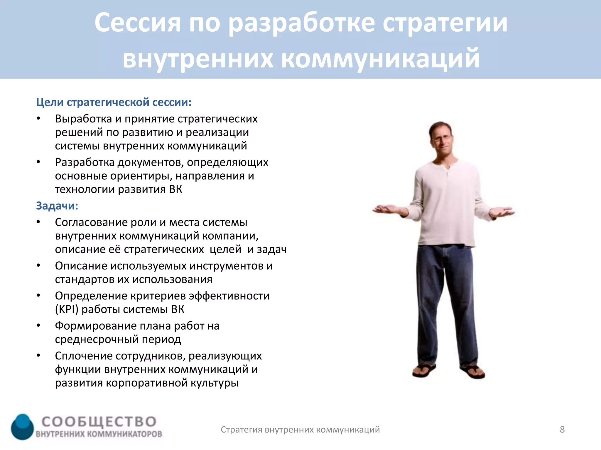 Сессия по разработке стратегии
           внутренних коммуникаций
Цели стратегической сессии:
• Выработка и принятие стратегических
   решений по развитию и реализации
   системы внутренних коммуникаций
• Разработка документов, определяющих
   основные ориентиры, направления и
   технологии развития ВК
Задачи:
• Согласование роли и места системы
   внутренних коммуникаций компании,
   описание её стратегических целей и задач
• Описание используемых инструментов и
   стандартов их использования
• Определение критериев эффективности
   (KPI) работы системы ВК
• Формирование плана работ на
   среднесрочный период
• Сплочение сотрудников, реализующих
   функции внутренних коммуникаций и
   развития корпоративной культуры


                               Стратегия внутренних коммуникаций   8
 