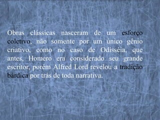 Obras clássicas nasceram de um esforço
coletivo, não somente por um único gênio
criativo, como no caso de Odisséia, que
antes, Homero era considerado seu grande
escritor, porém Alfred Lord revelou a tradição
bárdica por trás de toda narrativa.
 