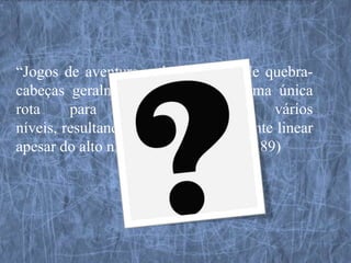 “Jogos de aventura e de resolução de quebra-
cabeças geralmente proporcionam uma única
rota     para     atravessar      seus     vários
níveis, resultando numa história bastante linear
apesar do alto nível participativo” (p. 189)
 