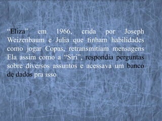 “Eliza” em 1966, crida por Joseph
Weizenbaum e Julia que tinham habilidades
como jogar Copas, retransmitiam mensagens
Ela assim como a “Siri”, respondia perguntas
sobre diversos assuntos e acessava um banco
de dados pra isso
 
