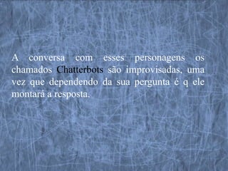 A conversa com esses personagens os
chamados Chatterbots são improvisadas, uma
vez que dependendo da sua pergunta é q ele
montará a resposta.
 