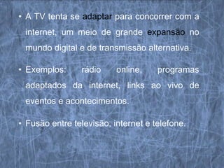 • A TV tenta se adaptar para concorrer com a
 internet, um meio de grande expansão no
 mundo digital e de transmissão alternativa.

• Exemplos:     rádio     online,    programas
 adaptados da internet, links ao vivo de
 eventos e acontecimentos.

• Fusão entre televisão, internet e telefone.
 