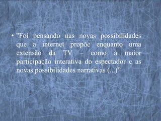 • ''Foi pensando nas novas possibilidades
  que a internet propõe enquanto uma
  extensão da TV – como a maior
  participação interativa do espectador e as
  novas possibilidades narrativas (...)”
 
