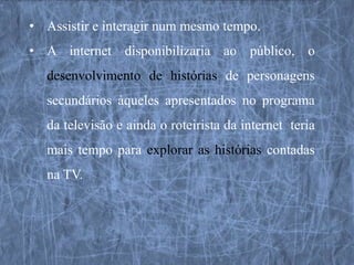 • Assistir e interagir num mesmo tempo.
• A internet disponibilizaria ao público, o
  desenvolvimento de histórias de personagens
  secundários àqueles apresentados no programa
  da televisão e ainda o roteirista da internet teria
  mais tempo para explorar as histórias contadas
  na TV.
 
