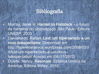 • Murray, Janet H. Hamlet no Halodeck – o futuro
  da narrativa no ciberespaço. São Paulo: Editora
  UNESP. 2003
• Carvalhêdo, Rafael. Lost: um hiperseriado e um
  novo telespectador. Disponível em:
  http://hiperinterativos.wordpress.com/2009/03/0
  4/lost-um-hiperseriado-e-um-novo-
  telespectador/ Acesso em (06/11/2012)
• Duarte, Nancy. Resonate. Estados Unidos da
  América. Editora Willey, 2010
 