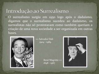  O surrealismo surgiu em 1950 logo após o dadaísmo,
 digamos que o surrealismo sucedeu ao dadaísmo, os
 surrealistas não só protestavam como também queriam a
 criação de uma nova sociedade a ser organizada em outras
 bases.
                   >> Salvador Dalí
                      1904 - 1989




                          René Magritte <<
                          1898 - 1967
 
