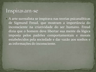  A arte surrealista se inspirava nas teorias psicanalíticas
  de Sigmund Freud, que mostram a importância do
  inconsciente na criatividade do ser humano. Freud
  dizia que o homem deve libertar sua mente da lógica
  imposta pelos padrões comportamentais e morais
  estabelecidos pela sociedade e dar vazão aos sonhos e
  as informações do inconsciente.
 