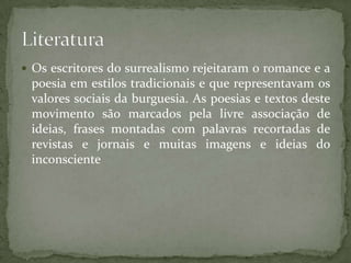  Os escritores do surrealismo rejeitaram o romance e a
 poesia em estilos tradicionais e que representavam os
 valores sociais da burguesia. As poesias e textos deste
 movimento são marcados pela livre associação de
 ideias, frases montadas com palavras recortadas de
 revistas e jornais e muitas imagens e ideias do
 inconsciente
 