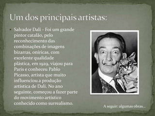 Salvador Dalí - Foi um grande
  pintor catalão, pelo
  reconhecimento das
  combinações de imagens
  bizarras, oníricas, com
  excelente qualidade
  plástica, em 1929, viajou para
  Paris e conheceu Pablo
  Picasso, artista que muito
  influenciou a produção
  artística de Dalí. No ano
  seguinte, começou a fazer parte
  do movimento artístico
  conhecido como surrealismo.
                                    A seguir: algumas obras...
 