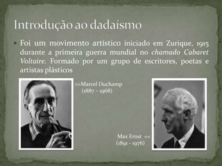  Foi um movimento artístico iniciado em Zurique, 1915
 durante a primeira guerra mundial no chamado Cabaret
 Voltaire. Formado por um grupo de escritores, poetas e
 artistas plásticos
                >>Marcel Duchamp
                  (1887 – 1968)




                              Max Ernst <<
                             (1891 - 1976)
 