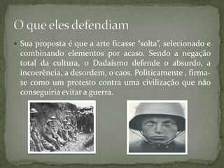  Sua proposta é que a arte ficasse “solta”, selecionado e
 combinando elementos por acaso. Sendo a negação
 total da cultura, o Dadaísmo defende o absurdo, a
 incoerência, a desordem, o caos. Politicamente , firma-
 se como um protesto contra uma civilização que não
 conseguiria evitar a guerra.
 