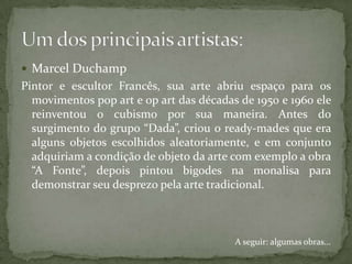  Marcel Duchamp
Pintor e escultor Francês, sua arte abriu espaço para os
  movimentos pop art e op art das décadas de 1950 e 1960 ele
  reinventou o cubismo por sua maneira. Antes do
  surgimento do grupo “Dada”, criou o ready-mades que era
  alguns objetos escolhidos aleatoriamente, e em conjunto
  adquiriam a condição de objeto da arte com exemplo a obra
  “A Fonte”, depois pintou bigodes na monalisa para
  demonstrar seu desprezo pela arte tradicional.



                                         A seguir: algumas obras...
 