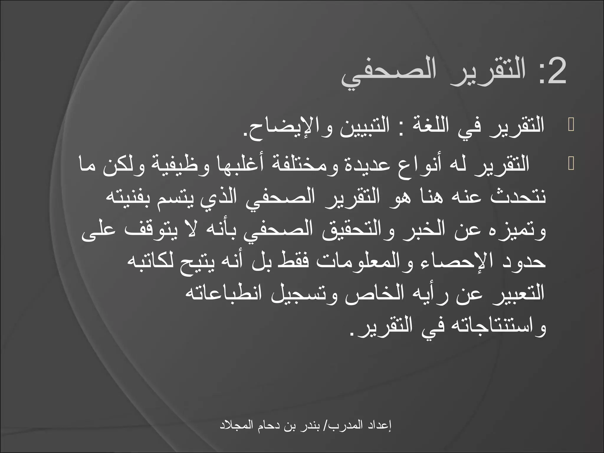 ‫2: التقرير الصحفي‬
                     ‫التقرير في اللغة : التبيين واليضا ح.‬     ‫‪‬‬

‫التقرير له أنواع عديدة ومختلفة أيغلبها وظيفية ولكن ما‬         ‫‪‬‬
   ‫نتحدث عنه هنا هو التقرير الصحفي الذي يتسم بفنيته‬
‫وتميزه عن الخبر والتحقيق الصحفي بأنه ل يتوقف على‬
      ‫حدود الحصامء والمعلومات فقط بل أنه يتيح لكاتبه‬
             ‫التعبير عن رأيه الخاص وتسجيل انطباعاته‬
                                ‫وااستنتاجاته في التقرير.‬


                 ‫إعداد المدرب/ بندر بن دحام المجلد‬
 