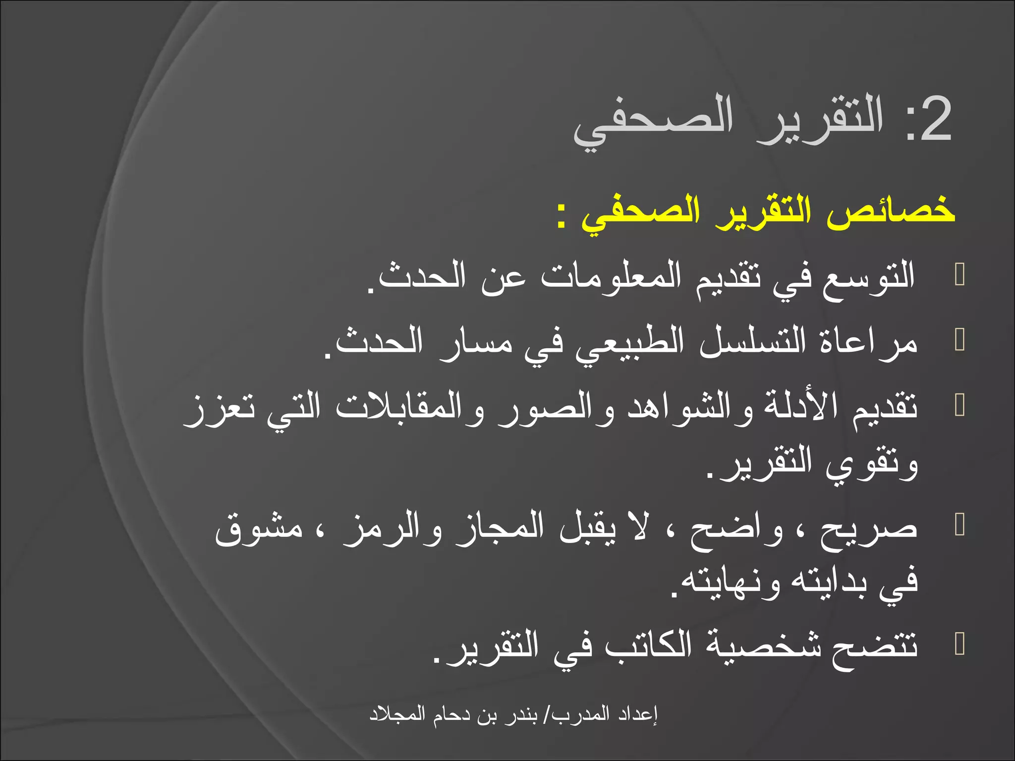 ‫2: التقرير الصحفي‬
                         ‫خصائص التقرير الصحفي :‬
           ‫‪ ‬التواسع في تقديم المعلومات عن الحدث.‬
         ‫‪ ‬مراعاة التسلسل الطبيعي في مسار الحدث.‬
‫‪ ‬تقديم الدلة والشواهد والصور والمقابلت التي تعزز‬
                                   ‫وتقوي التقرير.‬
 ‫‪ ‬صريح ، واضح ، ل يقبل المجاز والرمز ، مشوق‬
                                ‫في بدايته ونهايته.‬
                ‫‪ ‬تتضح شخصية الكاتب في التقرير.‬
           ‫إعداد المدرب/ بندر بن دحام المجلد‬
 