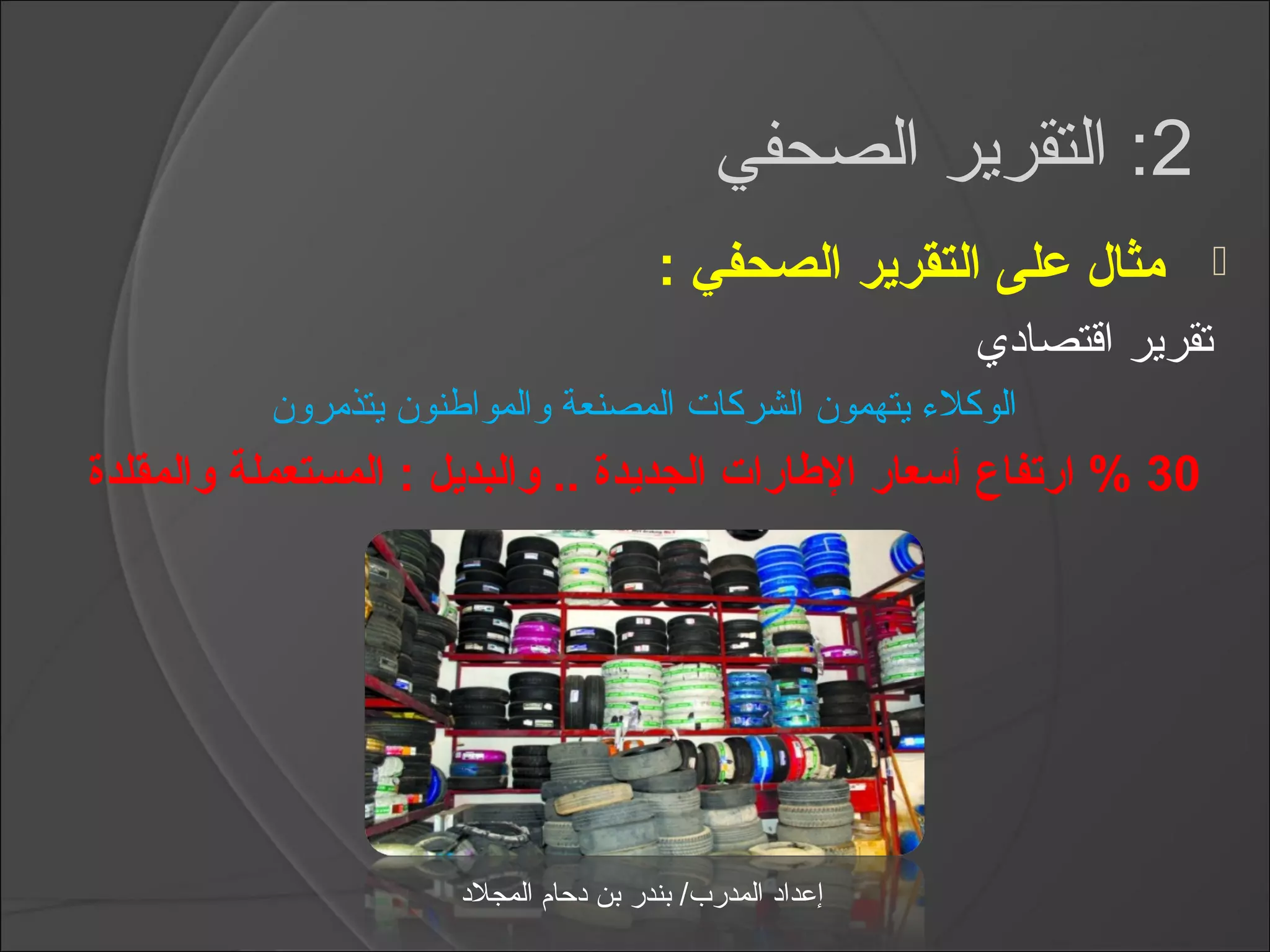 ‫2: التقرير الصحفي‬
                                         ‫مثال على التقرير الصحفي :‬            ‫‪‬‬
                                                             ‫تقرير اقتصادي‬
          ‫الوكلمء يتهمون الشركات المصنعة والمواطنون يتذمرون‬
‫03 % ارتفاع أسعار الاطارات الجديدة .. والبديل : المستعملة والمقلدة‬




                      ‫إعداد المدرب/ بندر بن دحام المجلد‬
 