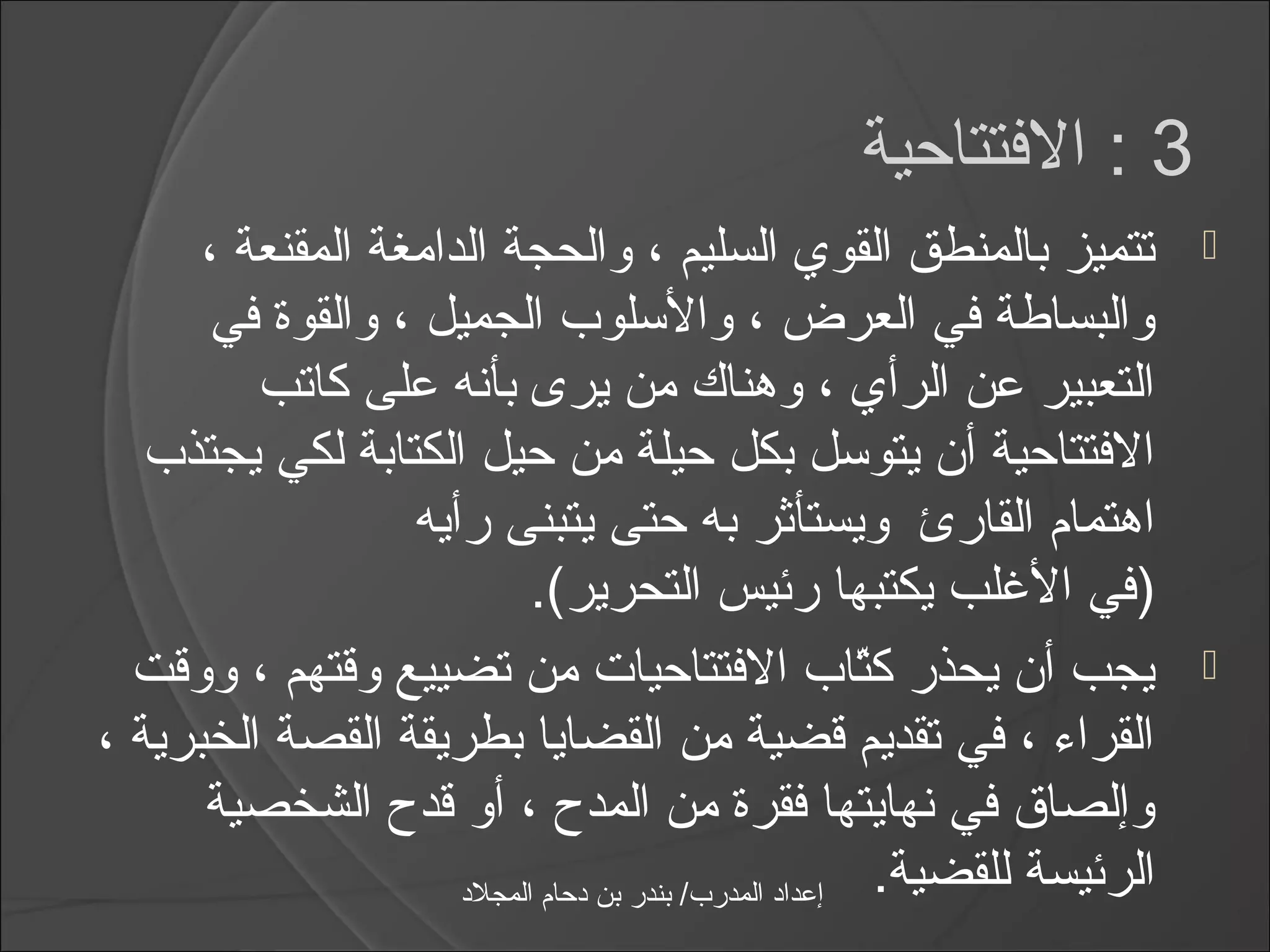 ‫3 : الفتتاحية‬
      ‫تتميز بالمنطق القوي السليم ، والحجة الدامغة المقنعة ،‬                    ‫‪‬‬
       ‫والبساطة في العرض ، والاسلوب الجميل ، والقوة في‬
         ‫التعبير عن الرأي ، وهناك من يرى بأنه على كاتب‬
   ‫الفتتاحية أن يتواسل بكل حيلة من حيل الكتابة لكي يجتذب‬
                  ‫اهتمام القارئ ويستأثر به حتى يتبنى رأيه‬
                            ‫)في اليغلب يكتبها رئيس التحرير(.‬
  ‫يجب أن يحذر كتاب الفتتاحيات من تضييع وقتهم ، ووقت‬       ‫اّ‬                   ‫‪‬‬
‫القرامء ، في تقديم قضية من القضايا بطريقة القصة الخبرية ،‬
      ‫وإلصاق في نهايتها فقرة من المد ح ، أو قد ح الشخصية‬
                     ‫إعداد المدرب/ بندر بن دحام المجلد‬    ‫الرئيسة للقضية.‬
 