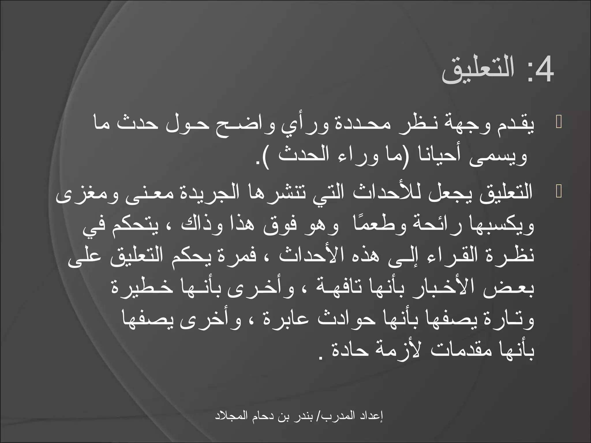 ‫4: التعليق‬
   ‫يقـدم وجهة نـظر محـددة ورأي واضـح حـول حدث ما‬                     ‫‪‬‬
                      ‫ويسمى أحيانا )ما ورامء الحدث (.‬
‫التعليق يجعل للحداث التي تنشرها الجريدة معـنى ومغزى‬                   ‫‪‬‬
  ‫ويكسبها رائحة وطعما وهو فوق هذا وذاك ، يتحكم في‬
                                  ‫اً‬
 ‫نظـرة القـرامء إلـى هذه الحداث ، فمرة يحكم التعليق على‬
     ‫بعـض الخـبار بأنها تافهـة ، وأخـرى بأنـها خـطيرة‬
      ‫وتـارة يصفها بأنها حوادث عابرة ، وأخرى يصفها‬
                            ‫بأنها مقدمات لزمة حادة .‬

                  ‫إعداد المدرب/ بندر بن دحام المجلد‬
 