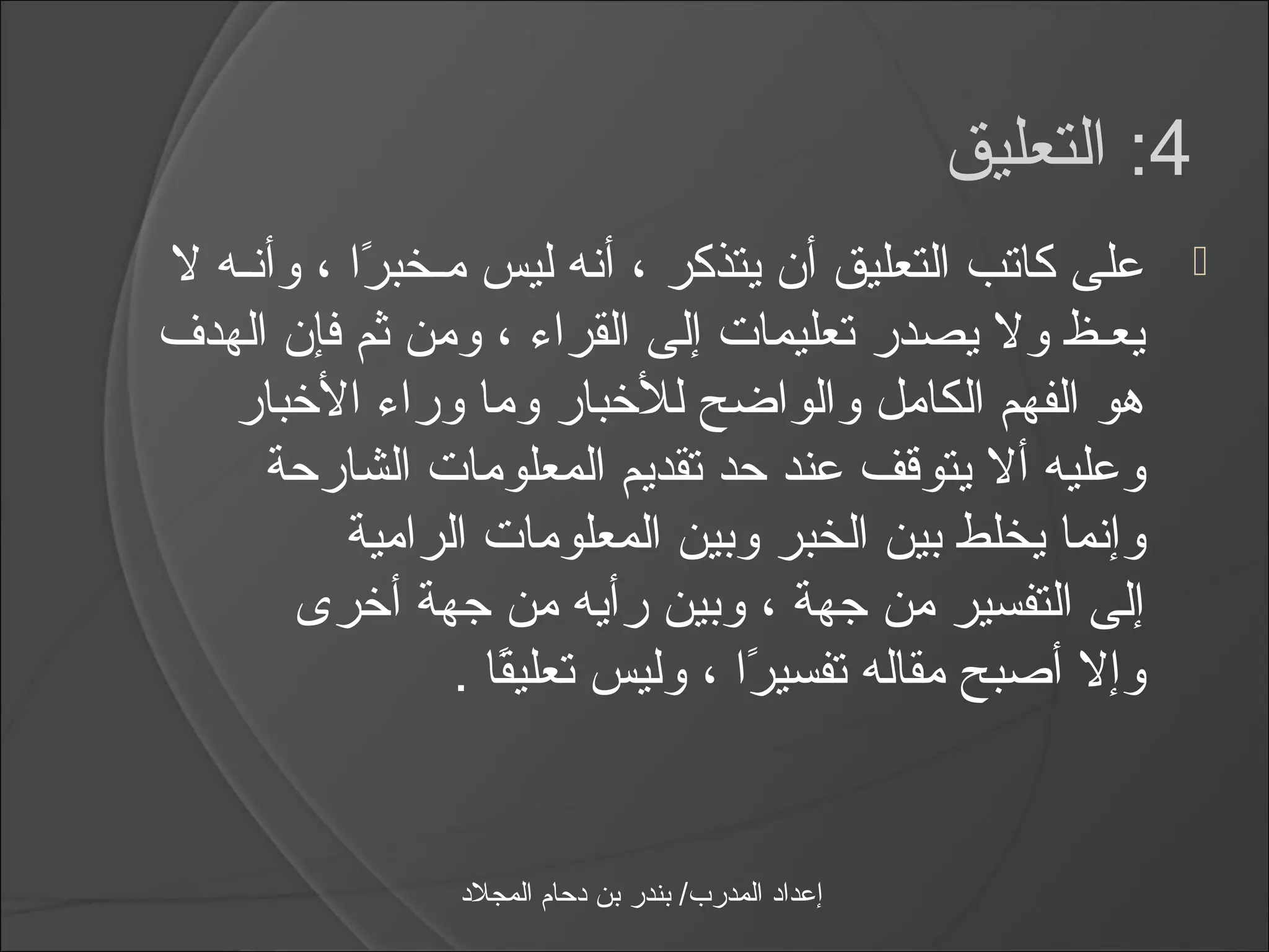 ‫4: التعليق‬
‫على كاتب التعليق أن يتذكر ، أنه ليس مـخبرا ، وأنـه ل‬
           ‫اً‬                                                       ‫‪‬‬
‫يعـظ ول يصدر تعليمات إلى القرامء ، ومن ثم فإن الهدف‬
   ‫هو الفهم الكامل والواضح للخبار وما ورامء الخبار‬
     ‫وعليه أل يتوقف عند حد تقديم المعلومات الشارحة‬
          ‫وإنما يخلط بين الخبر وبين المعلومات الرامية‬
       ‫إلى التفسير من جهة ، وبين رأيه من جهة أخرى‬
                ‫وإل أصبح مقاله تفسيرا ، وليس تعليقا .‬
                   ‫اً‬            ‫اً‬


                ‫إعداد المدرب/ بندر بن دحام المجلد‬
 