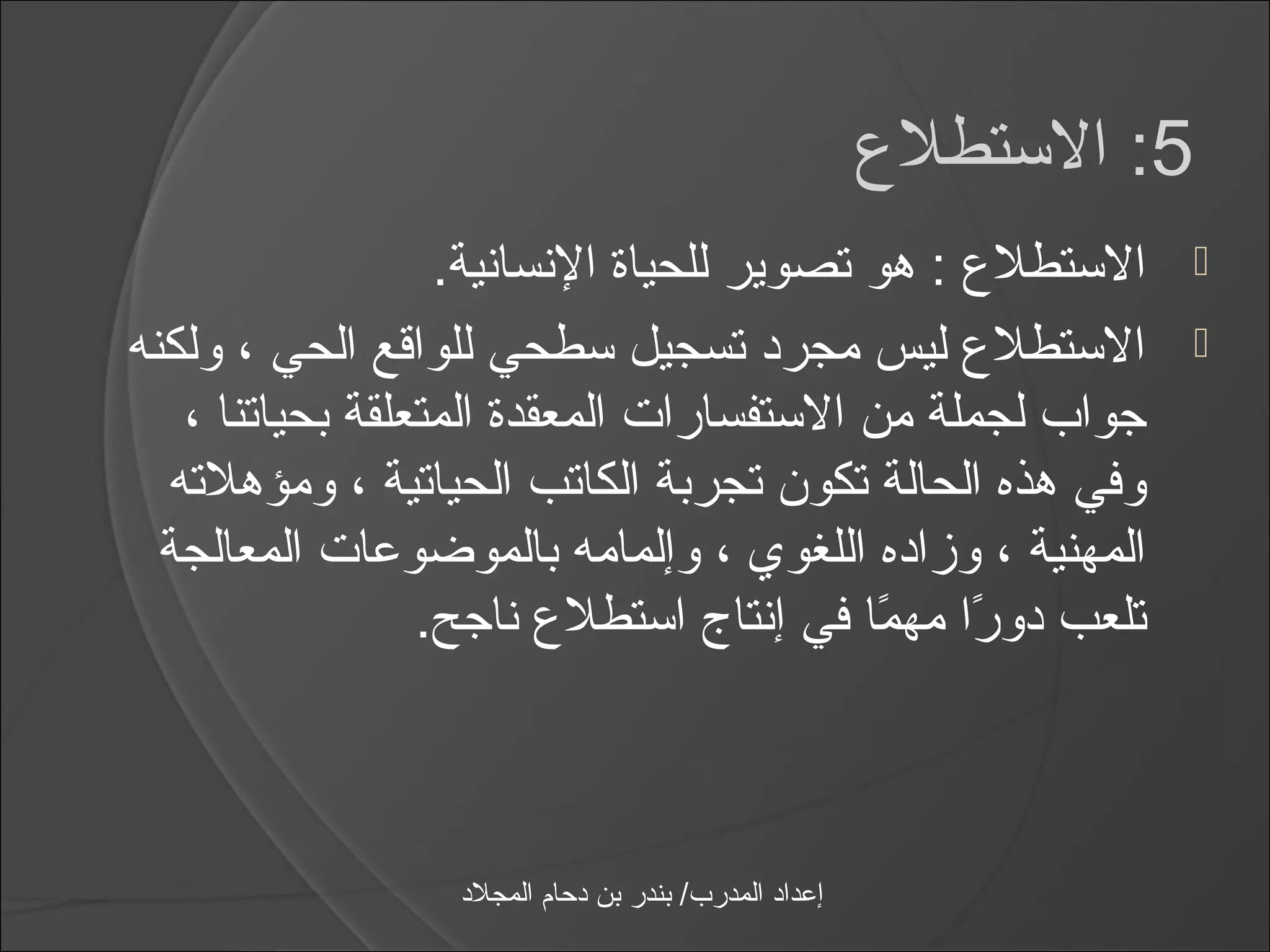 ‫5: الاستطلع‬
                  ‫الاستطلع : هو تصوير للحياة النسانية.‬                ‫‪‬‬

‫الاستطلع ليس مجرد تسجيل اسطحي للواقع الحي ، ولكنه‬                    ‫‪‬‬
   ‫جواب لجملة من الاستفسارات المعقدة المتعلقة بحياتنا ،‬
  ‫وفي هذه الحالة تكون تجربة الكاتب الحياتية ، ومؤهلته‬
  ‫المهنية ، وزاده اللغوي ، وإلمامه بالموضوعات المعالجة‬
                 ‫تلعب دورا مهما في إنتاج ااستطلع ناجح.‬
                                           ‫اً اً‬



                 ‫إعداد المدرب/ بندر بن دحام المجلد‬
 