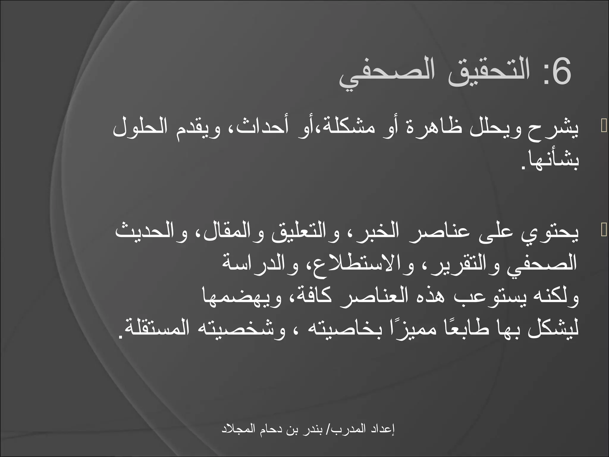 ‫6: التحقيق الصحفي‬
‫يشر ح ويحلل ظاهرة أو مشكلة،أو أحداث، ويقدم الحلول‬      ‫‪‬‬
                                           ‫بشأنها.‬

‫يحتوي على عناصر الخبر، والتعليق والمقال، والحديث‬       ‫‪‬‬
             ‫الصحفي والتقرير، والاستطلع، والدرااسة‬
          ‫ولكنه يستوعب هذه العناصر كافة، ويهضمها‬
‫ليشكل بها طابعا مميزا بخاصيته ، وشخصيته المستقلة.‬
                               ‫اً‬    ‫اً‬


           ‫إعداد المدرب/ بندر بن دحام المجلد‬
 