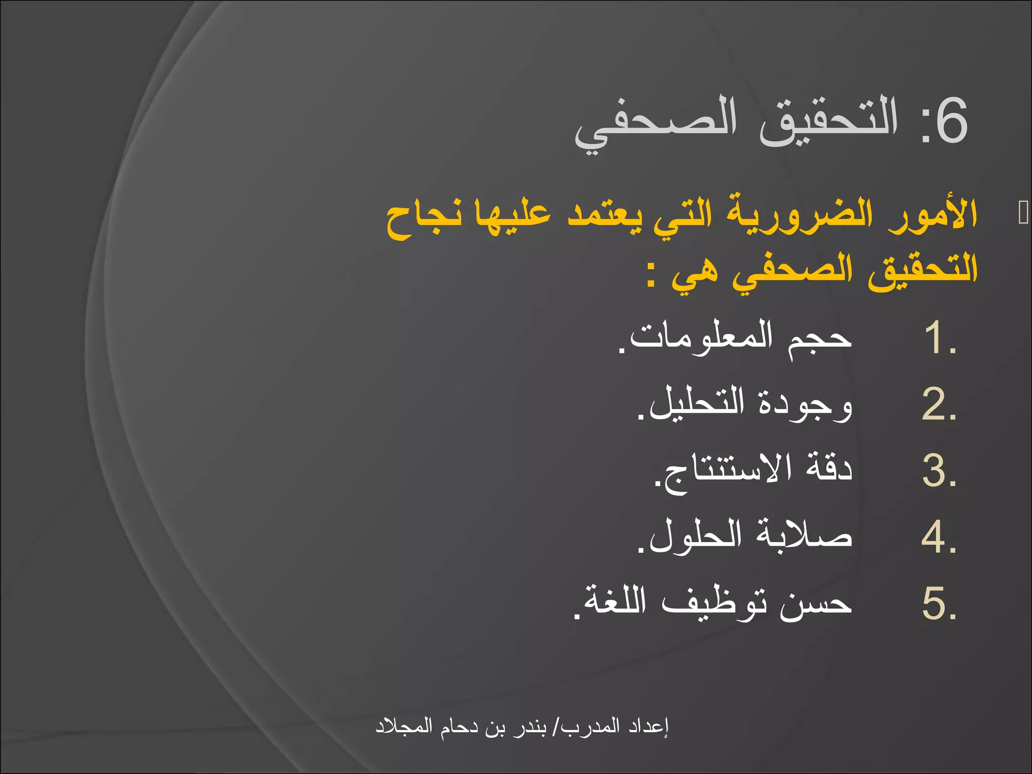 ‫6: التحقيق الصحفي‬
 ‫المور الضرورية التي يعتمد عليها نجاح‬       ‫‪‬‬
                  ‫التحقيق الصحفي هي :‬
               ‫حجم المعلومات.‬      ‫.1‬
                 ‫وجودة التحليل.‬   ‫.2‬
                   ‫دقة الاستنتاج.‬ ‫.3‬
                 ‫صلبة الحلول.‬      ‫.4‬
            ‫حسن توظيف اللغة.‬       ‫.5‬

‫إعداد المدرب/ بندر بن دحام المجلد‬
 