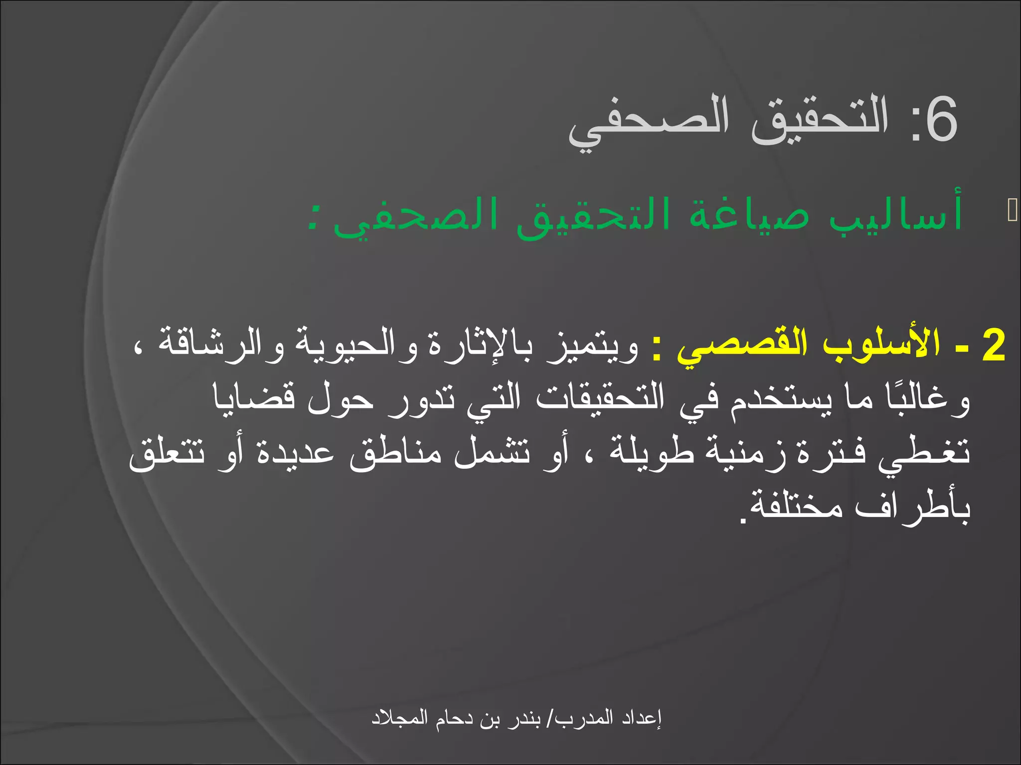 ‫6: التحقيق الصحفي‬
           ‫أساليب صياغة التحقيق الصحفي :‬                   ‫‪‬‬



‫2 - السلوب القصصي : ويتميز بالثارة والحيوية والرشاقة ،‬
      ‫ويغالبا ما يستخدم في التحقيقات التي تدور حول قضايا‬
                                                  ‫اً‬
‫تغـطي فـترة زمنية طويلة ، أو تشمل مناطق عديدة أو تتعلق‬
                                        ‫بأطراف مختلفة.‬



               ‫إعداد المدرب/ بندر بن دحام المجلد‬
 