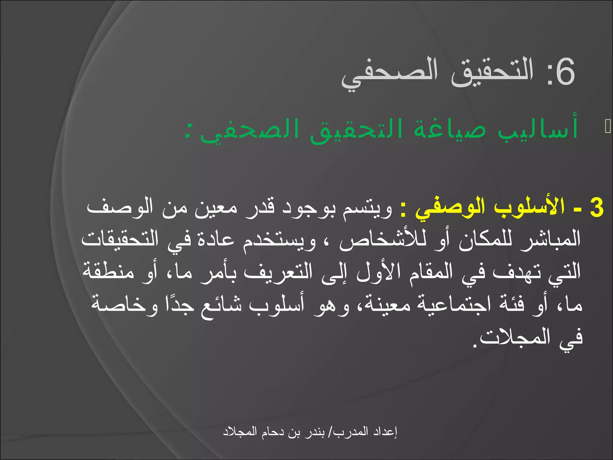 ‫6: التحقيق الصحفي‬
          ‫أساليب صياغة التحقيق الصحفي :‬                   ‫‪‬‬



‫3 - السلوب الوصفي : ويتسم بوجود قدر معين من الوصف‬
‫المباشر للمكان أو للشخاص ، ويستخدم عادة في التحقيقات‬
‫التي تهدف في المقام الول إلى التعريف بأمر ما، أو منطقة‬
 ‫ما، أو فئة اجتماعية معينة، وهو أاسلوب شائع جدا وخاصة‬
          ‫اً‬
                                           ‫في المجلت.‬


              ‫إعداد المدرب/ بندر بن دحام المجلد‬
 