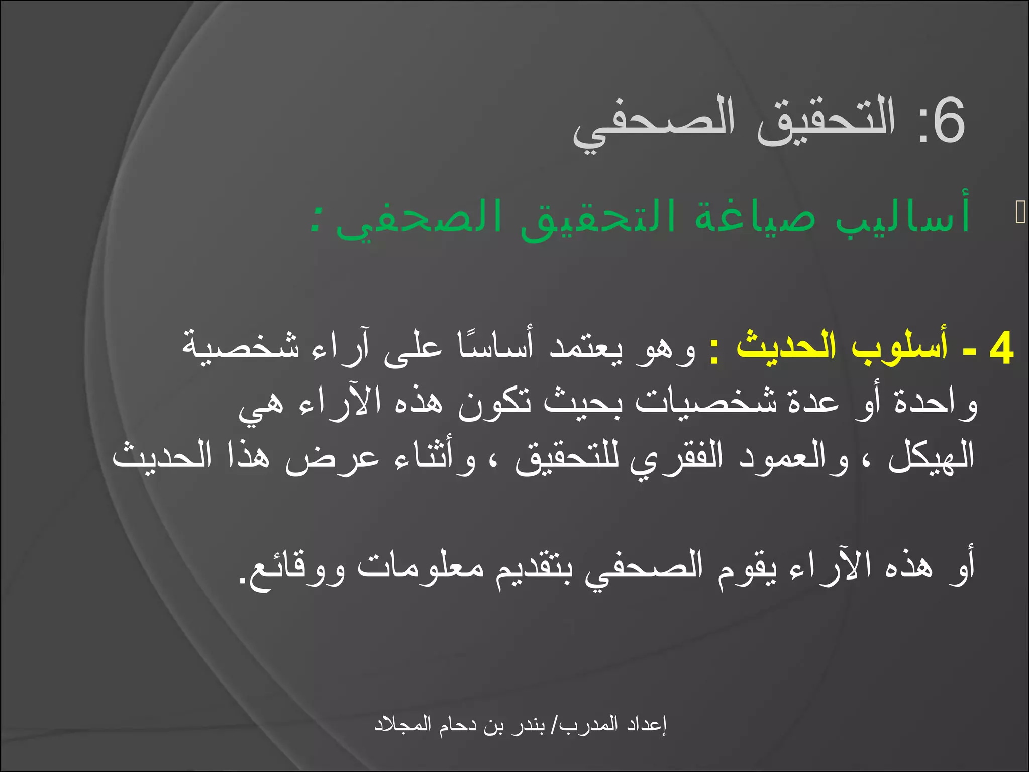 ‫6: التحقيق الصحفي‬
            ‫أساليب صياغة التحقيق الصحفي :‬                   ‫‪‬‬



   ‫4 - أسلوب الحديث : وهو يعتمد أاسااسا على آرامء شخصية‬
                      ‫اً‬
        ‫واحدة أو عدة شخصيات بحيث تكون هذه الرامء هي‬
‫الهيكل ، والعمود الفقري للتحقيق ، وأثنامء عرض هذا الحديث‬

       ‫أو هذه الرامء يقوم الصحفي بتقديم معلومات ووقائع.‬


                ‫إعداد المدرب/ بندر بن دحام المجلد‬
 