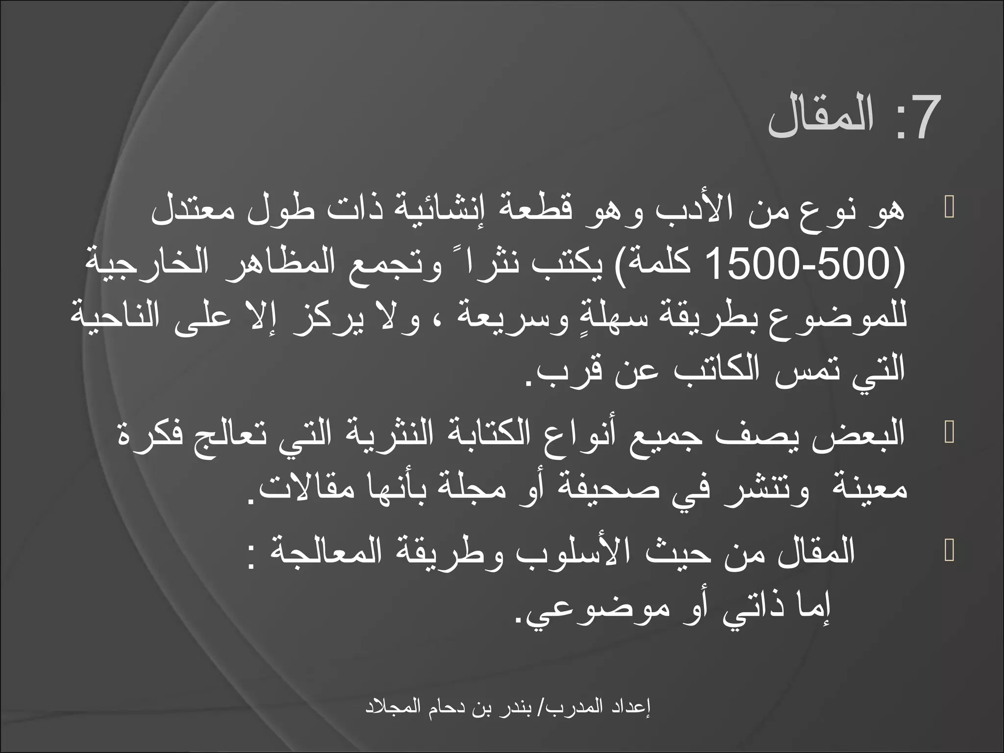 ‫7: المقال‬
      ‫هو نوع من الدب وهو قطعة إنشائية ذات طول معتدل‬                  ‫‪‬‬
 ‫)005-0051 كلمة( يكتب نثرااً وتجمع المظاهر الخارجية‬
‫للموضوع بطريقة اسهلة واسريعة ، ول يركز إل على الناحية‬
                                     ‫ ٍ‬
                                 ‫التي تمس الكاتب عن قرب.‬
   ‫البعض يصف جميع أنواع الكتابة النثرية التي تعالج فكرة‬               ‫‪‬‬
            ‫معينة وتنشر في صحيفة أو مجلة بأنها مقالت.‬
            ‫المقال من حيث الاسلوب وطريقة المعالجة :‬                   ‫‪‬‬
                                ‫إما ذاتي أو موضوعي.‬

                   ‫إعداد المدرب/ بندر بن دحام المجلد‬
 