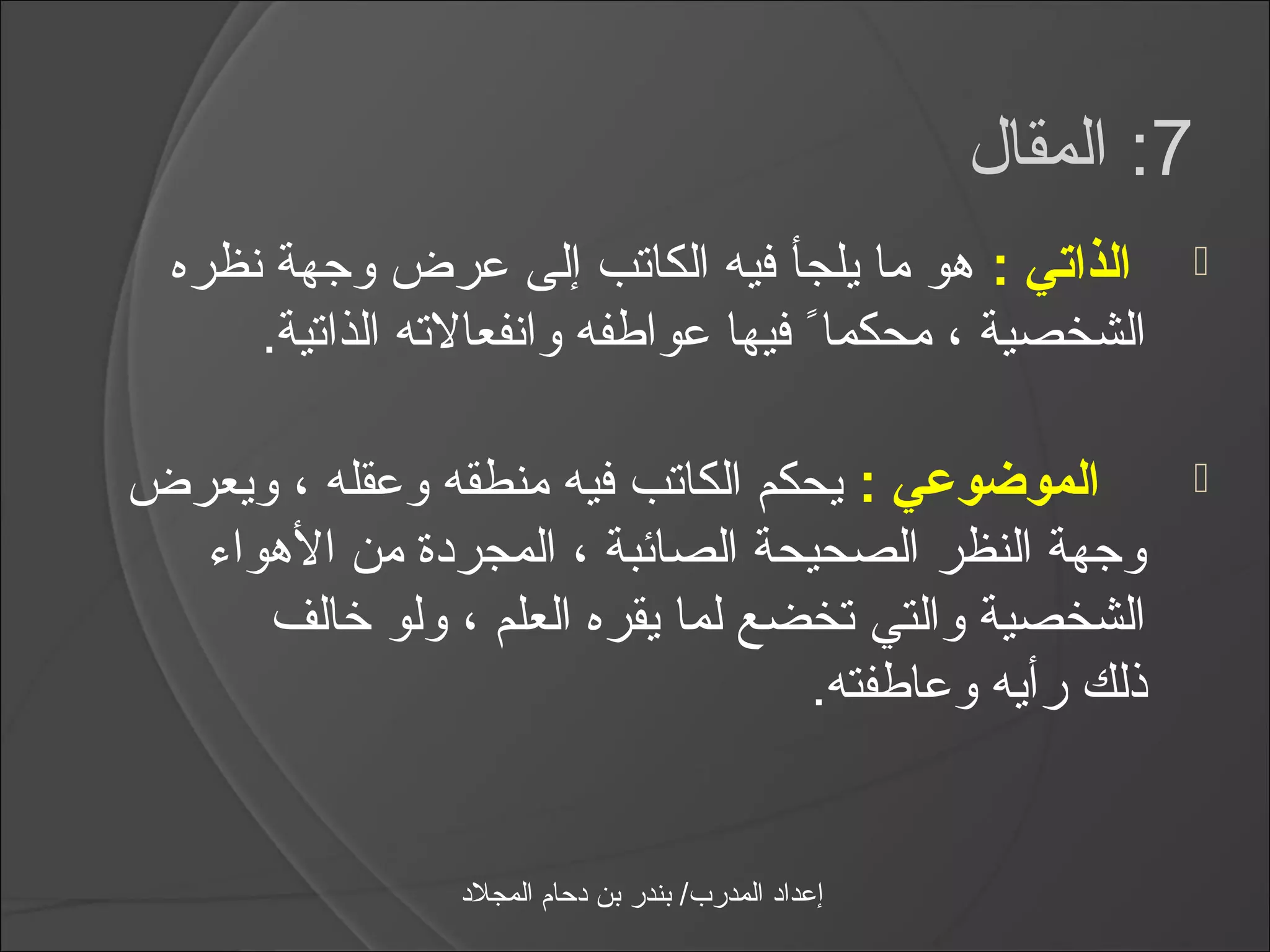 ‫7: المقال‬
  ‫الذاتي : هو ما يلجأ فيه الكاتب إلى عرض وجهة نظره‬                  ‫‪‬‬
      ‫الشخصية ، محكمااً فيها عواطفه وانفعالته الذاتية.‬

‫الموضوعي : يحكم الكاتب فيه منطقه وعقله ، ويعرض‬                      ‫‪‬‬
  ‫وجهة النظر الصحيحة الصائبة ، المجردة من الهوامء‬
      ‫الشخصية والتي تخضع لما يقره العلم ، ولو خالف‬
                                   ‫ذلك رأيه وعاطفته.‬


                 ‫إعداد المدرب/ بندر بن دحام المجلد‬
 
