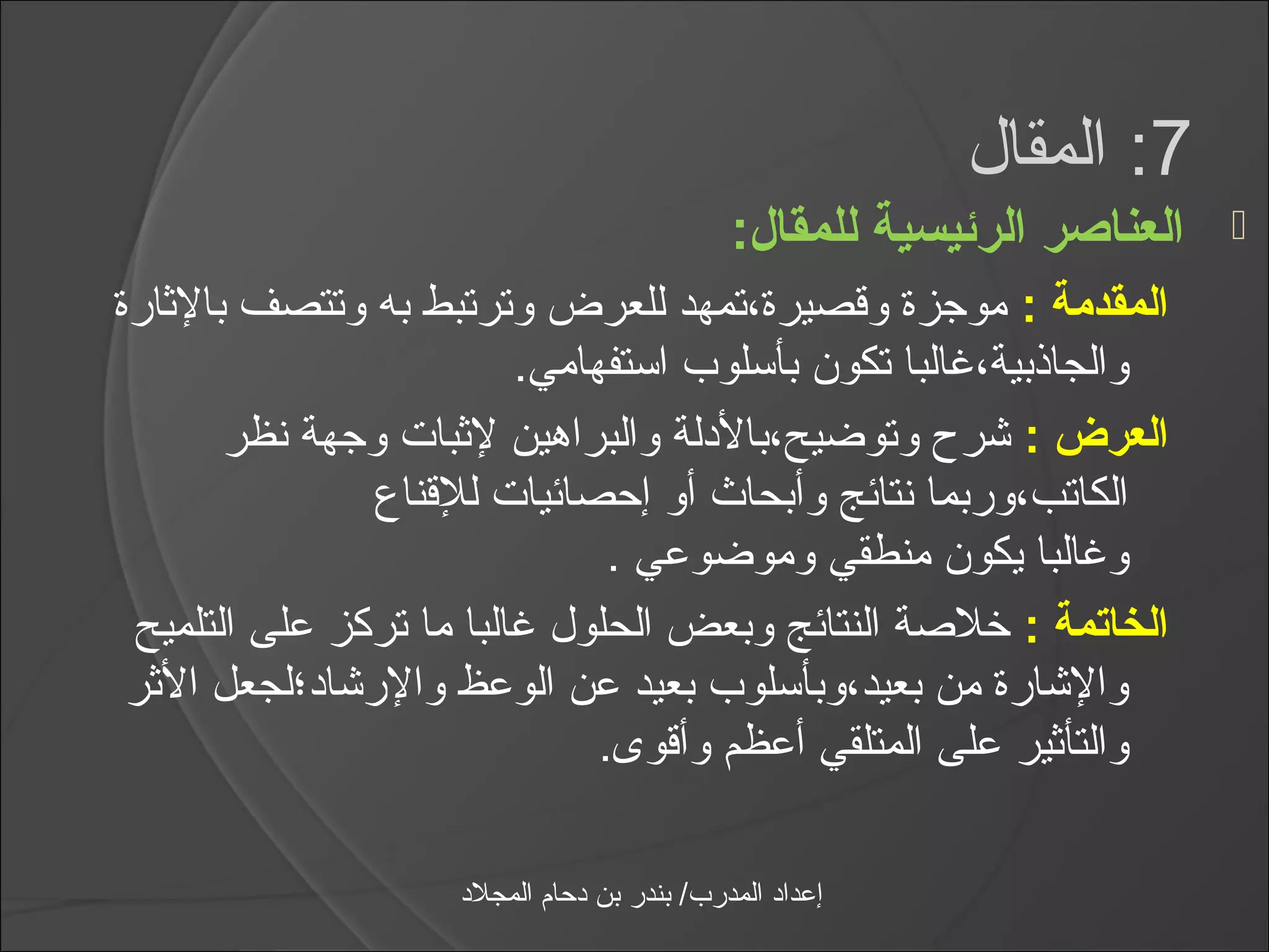 ‫7: المقال‬
                                               ‫العناصر الرئيسية للمقال:‬   ‫‪‬‬
‫المقدمة : موجزة وقصيرة،تمهد للعرض وترتبط به وتتصف بالثارة‬
                         ‫والجاذبية،يغالبا تكون بأاسلوب ااستفهامي.‬
       ‫العرض : شر ح وتوضيح،بالدلة والبراهين لثبات وجهة نظر‬
                ‫الكاتب،وربما نتائج وأبحاث أو إحصائيات للقناع‬
                               ‫ويغالبا يكون منطقي وموضوعي .‬
 ‫الخاتمة : خلصة النتائج وبعض الحلول يغالبا ما تركز على التلميح‬
 ‫والشارة من بعيد،وبأاسلوب بعيد عن الوعظ والرشاد؛لجعل الثر‬
                              ‫والتأثير على المتلقي أعظم وأقوى.‬

                     ‫إعداد المدرب/ بندر بن دحام المجلد‬
 