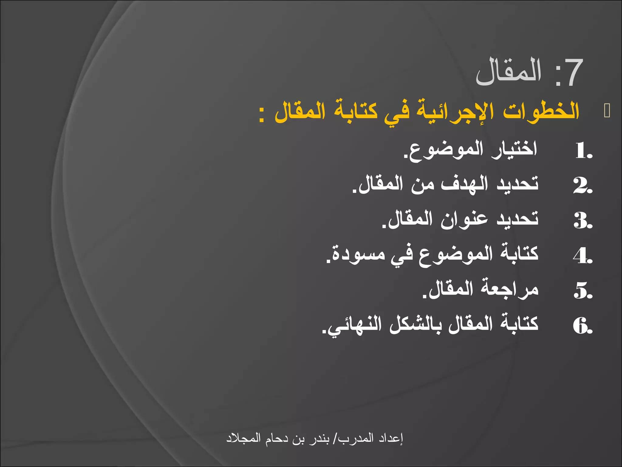 ‫7: المقال‬
      ‫الخطوات الرجرائية في كتادبة المقال :‬               ‫‪‬‬
                              ‫اختيار الموضوع.‬       ‫.1‬
                       ‫تحديد الهدف من المقال.‬       ‫.2‬
                           ‫تحديد عنوان المقال.‬      ‫.3‬
                    ‫كتادبة الموضوع في مسودة.‬        ‫.4‬
                                ‫مرارجعة المقال.‬     ‫.5‬
                   ‫كتادبة المقال دبالشكل النهائي.‬   ‫.6‬



‫إعداد المدرب/ بندر بن دحام المجلد‬
 