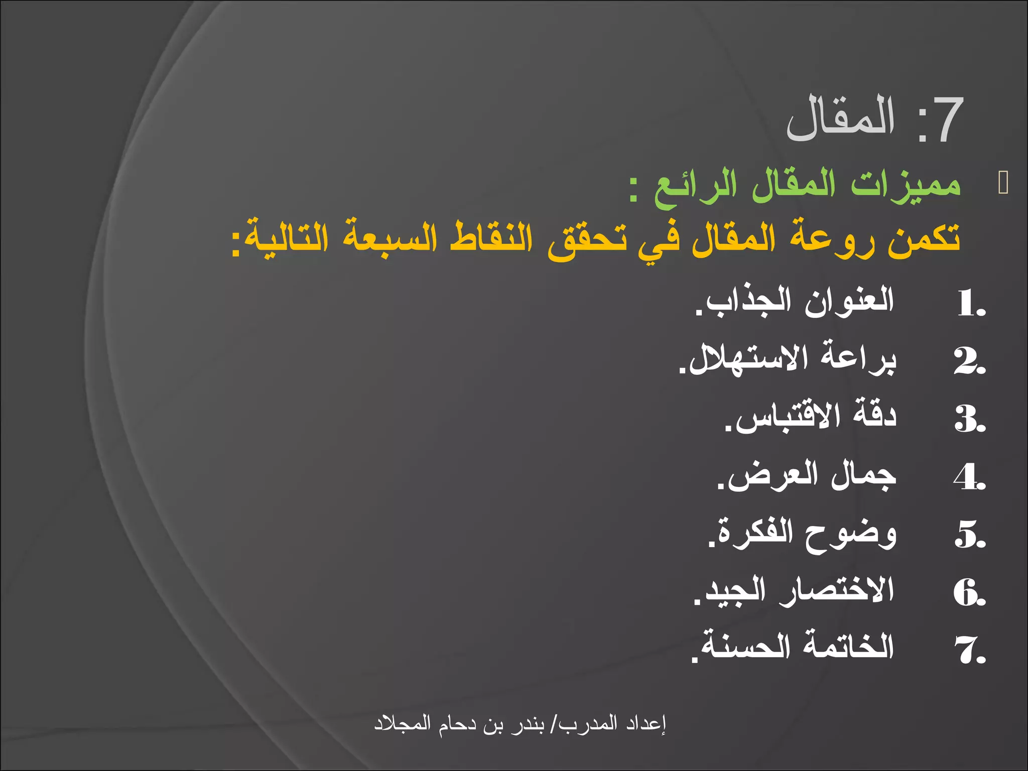 ‫7: المقال‬
                           ‫مميزات المقال الرائع :‬                         ‫‪‬‬
‫تكمن روعة المقال في تحقق النقاط السبعة التالية:‬
                                                 ‫العنوان الجذاب.‬     ‫.1‬
                                                ‫دبراعة الستهلل.‬      ‫.2‬
                                                    ‫دتقة التقتباس.‬   ‫.3‬
                                                   ‫رجمال العرض.‬      ‫.4‬
                                                  ‫وضوح الفكرة.‬       ‫.5‬
                                                 ‫الختصار الجيد.‬      ‫.6‬
                                                 ‫الخاتمة الحسنة.‬     ‫.7‬
         ‫إعداد المدرب/ بندر بن دحام المجلد‬
 