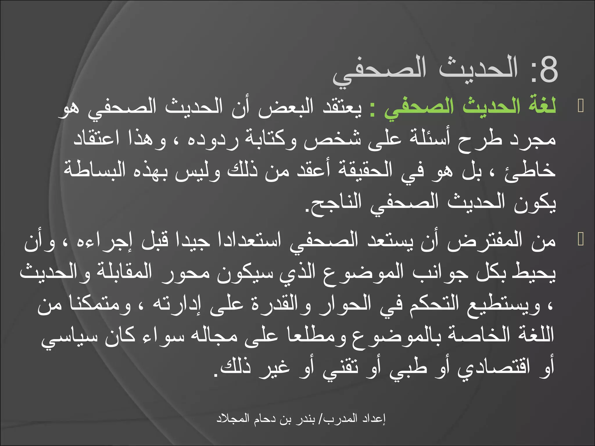 ‫8: الحديث الصحفي‬
   ‫لغة الحديث الصحفي : يعتقد البعض أن الحديث الصحفي هو‬            ‫‪‬‬
     ‫مجرد طر ح أاسئلة على شخص وكتابة ردوده ، وهذا اعتقاد‬
    ‫خاطئ ، بل هو في الحقيقة أعقد من ذلك وليس بهذه البساطة‬
                                   ‫يكون الحديث الصحفي الناجح.‬
‫من المفترض أن يستعد الصحفي ااستعدادا جيدا قبل إجرامءه ، وأن‬      ‫‪‬‬
‫يحيط بكل جوانب الموضوع الذي اسيكون محور المقابلة والحديث‬
 ‫، ويستطيع التحكم في الحوار والقدرة على إدارته ، ومتمكنا من‬
  ‫اللغة الخاصة بالموضوع ومطلعا على مجاله اسوامء كان اسيااسي‬
                        ‫أو اقتصادي أو طبي أو تقني أو يغير ذلك.‬
                       ‫إعداد المدرب/ بندر بن دحام المجلد‬
 
